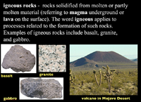 igneous rocks -  rocks solidified from molten or partly molten material (referring to magma underground or lava on the surface). The word igneous applies to processes related to the formation of such rocks. Examples of igneous rocks include basalt, granite, and gabbro.