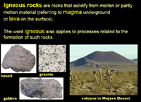 igneous rocks -  rocks solidified from molten or partly molten material (referring to magma underground or lava on the surface). The word igneous applies to processes related to the formation of such rocks. Examples of igneous rocks include basalt, granite, and gabbro.